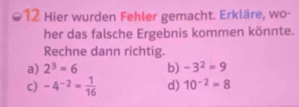 Hier wurden Fehler gemacht. Erkläre, wo- 
her das falsche Ergebnis kommen könnte. 
Rechne dann richtig. 
a) 2^3=6 b) -3^2=9
c) -4^(-2)= 1/16 
d) 10^(-2)=8