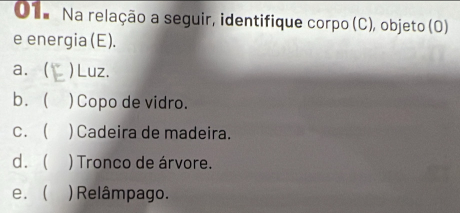 O1. Na relação a seguir, identifique corpo (C), objeto (0)
e energia (E).
a. ( )Luz.
b. ) Copo de vidro.
c.  )Cadeira de madeira.
d. ) Tronco de árvore.
e. ( )Relâmpago.