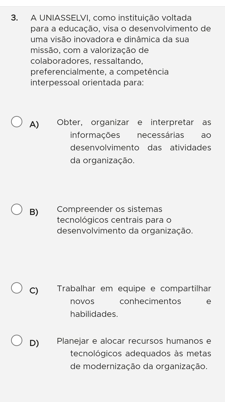 A UNIASSELVI, como instituição voltada
para a educação, visa o desenvolvimento de
uma visão inovadora e dinâmica da sua
missão, com a valorização de
colaboradores, ressaltando,
preferencialmente, a competência
interpessoal orientada para:
A) Obter, organizar e interpretar as
informações necessárias ao
desenvolvimento das atividades
da organização.
B) Compreender os sistemas
tecnológicos centrais para o
desenvolvimento da organização.
C) Trabalhar em equipe e compartilhar
novos conhecimentos e
habilidades.
D) Planejar e alocar recursos humanos e
tecnológicos adequados às metas
de modernização da organização.