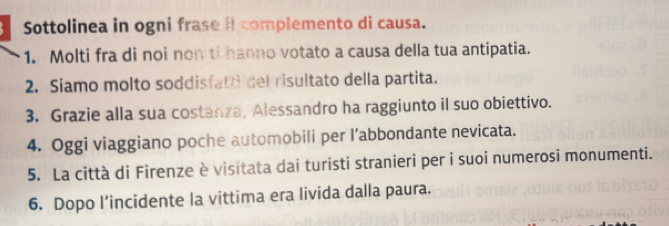 Sottolinea in ogni frase iI complemento di causa. 
1. Molti fra di noi non ti hanno votato a causa della tua antipatia. 
2. Siamo molto soddisfatti del risultato della partita. 
3. Grazie alla sua costanza, Alessandro ha raggiunto il suo obiettivo. 
4. Oggi viaggiano poche automobili per l’abbondante nevicata. 
5. La città di Firenze è visitata dai turisti stranieri per i suoi numerosi monumenti. 
6. Dopo l’incidente la vittima era livida dalla paura.