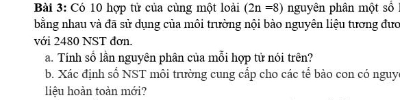 Có 10 hợp tử của cùng một loài (2n=8) nguyên phân một số I 
bằng nhau và đã sử dụng của môi trường nội bào nguyên liệu tương đưo 
với 2480 NST đơn. 
a. Tính số lần nguyên phân của mỗi hợp tử nói trên? 
b. Xác định số NST môi trường cung cấp cho các tể bào con có nguy 
liệu hoàn toàn mới?