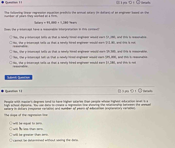 5 1 ① Details
The following linear regression equation predicts the annual salary (in dollars) of an engineer based on the
number of years they worked at a firm.
Salary =95,000+1,280 Years
Does the y-intercept have a reasonable interpretation in this context?
Yes, the y-intercept tells us that a newly hired engineer would earn $1,280, and this is reasonable.
No, the y-intercept tells us that a newly hired engineer would earn $12.80, and this is not
reasonable.
Yes, the y-intercept tells us that a newly hired engineer would earn $9,500, and this is reasonable.
Yes, the y-intercept tell us that a newly hired engineer would earn $95,000, and this is reasonable.
No, the y-intercept tells us that a newly hired engineer would earn $1,280, and this is not
reasonable.
Submit Question
Question 12 [ 3 pts つ 1 ① Details
People with master's degrees tend to have higher salaries than people whose highest education level is a
high school diploma. You use data to create a regression line showing the relationship between the annual
salary in dollars (response variable) and number of years of education (explanatory variable).
The slope of the regression line
will be equal to zero.
will be less than zero.
will be greater than zero.
cannot be determined without seeing the data.