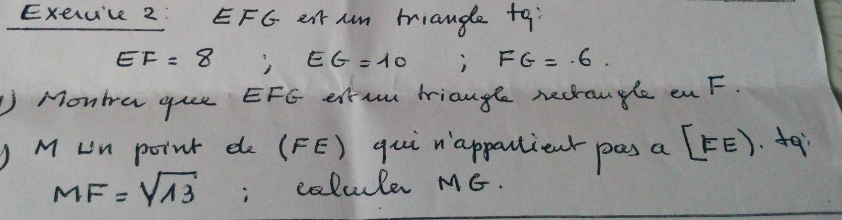 EFG eit Am tiange t9
EF=8
EG=10 ) FG=.6. 
J Monta gue EFG ela miangle nectangle enF. 
J M un point de (FE) qui nappartient pas a [FE)
MF=sqrt(13); colcule MG.