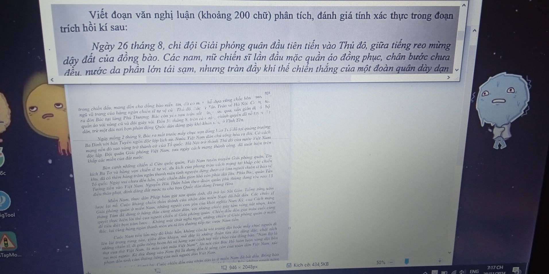 Viết đoạn văn nghị luận (khoảng 200 chữ) phân tích, đánh giá tính xác thực trong đoạn
trích hồi kí sau:
Ngày 26 tháng 8, chi đội Giải phóng quân đầu tiên tiến vào Thủ đô, giữa tiếng reo mừng
đây đất của đồng bào. Các nam, nữ chiến sĩ lần đầu mặc quần áo đồng phục, chân bước chưa
đều, nước da phần lớn tái sạm, nhưng tràn đầy khí thế chiến thắng của một đoàn quân dày dạn
<
J
tói
trong chiến đầu, mang đến cho đồng bào niễn tin, đã có m. t hỗ dựa vững chắc bên  nh
ngũ vũ trang của hàng ngàn chiến sĩ tự vệ củ Thủ đội Bác  Tần Trào về Hà Nội Cr n, ta,
ra đôn Bắc tại làng Phú Thượng. Bắc còn yêu sau trấn sắt ăn t ữa qua, văn giản đị ó bộ
quân áo vài vàng cũ và đôi giày vài. Đến 30 tháng 8, trên cả 1 rán, chính quyền đã về tay n 4 t
dân, trừ một đối nơi bọn phân động Quốc dân đảng gây khỏ khán nă ở Vĩnh Yên
Ngày mồng 2 tháng 9, Bác ra mắt trước máy chục vạn đồng bào Tuứ đô tại quảng trường
Ba Đình với bản Tuyên ngôn độc lập lịch sử. Nước Việt Nam dân chủ cộng hòa ra đời. Cờ cách
mạng nền đó sao vàng trở thành cờ của Tổ quốc. Hà Nội trở thành Thủ đô của nước Việt Nam
lộc lập. Đội quân Giải pháng Việt Nam, sau ngày cách mang thành công, đã xuất hiện trên
khắp các miên của đất nước
Bên cạnh những chiến sĩ Cứu quốc quân, Việt Nam tuyên truyền Giải phòng quân,'Du
kich Ba Tơ và hàng van chiến sĩ tự vệ, du kích của phong trào cách mạng tại kháp các chiên
khu, đã có thêm hàng trấm ngàn thanh niên tình nguyện đứng dưới có làm người chiến sĩ báo vệ
Tổ quốc. Ngày vui chưa đến hãn, cuộc chiến đầu gian khổ còn phải dài lâu. Phía Bóc, quân Táu
Tướng tiên vào Việt Nam. Nguyễn Hải Thân bảm theo đoàn quân phù thững đang têu rao 1.
điều thảo phạt, định dâng đất nước ta cho bọn Quốc dân đảng Trung Hoa
Miễn Nam, thực dân Pháp bám gót sau quân Anh, đã trở lại Sài Gồn Tiếng súng xâm
lược lại nổ. Cuộc kháng chiến thân thành của nhân dân miền Nam đã bắt đầu. Các chiếc sĩ
Giải phỏng quân ở miền Nam, những người con yêu của khởi nghĩa Nam Kỳ, của Cách mạng
igTool
tháng Tâm đã đứng ở hàng đầu cũng nhân dân, với những chiếc gáy tâm vòng vật nhọn, kiên
quyết thực hiện lới thể của người chiến sĩ Giải phỏng quán: Chiến đầu đến giọi máu cuối cùng
để tiểu điệt bọn xám lược . Không một chút nghỉ ngơi, những chiến sĩ Giải phỏng quân ở miền
Bắc, lại cùng hàng ngân thanh niên ưu tú lên đướng tiếp tực cuộc Nam tiên
Cuộc Nam tiền lân này đã khác hẳn, không còn là với trung đội hoặc máy chục người đi
lên lút trong rừng sâu, giữa đêm khuya, mà đây là những đoàn tàu dài dẳng đặc, chất ních
những chiến sĩ, đi giữa tiếng hoan hồ và hàng vạn cảnh tay vày chào của đóng bào. ''Nam Bộ là
thịt của thịt Việt Nam, là mẫu của máu Việt Nam', lới nổi của Bác Hồ luán luớn vang đội bên
tai mội người. Kê thừ đụng vào Nam Bộ là đụng đến lẽ sống còn của toàn dân Việt Nam, xứa
TapMo...
phạm đến tình cảm thiếng liếng của môi người dân Việt Nam
*  a  tại  Cuộc chiến đầu của nhân dân ta ở miền Nam đã bắt đầu, Đồng bào
 946* 2048px  Kích cờ: 434,5KB 50%