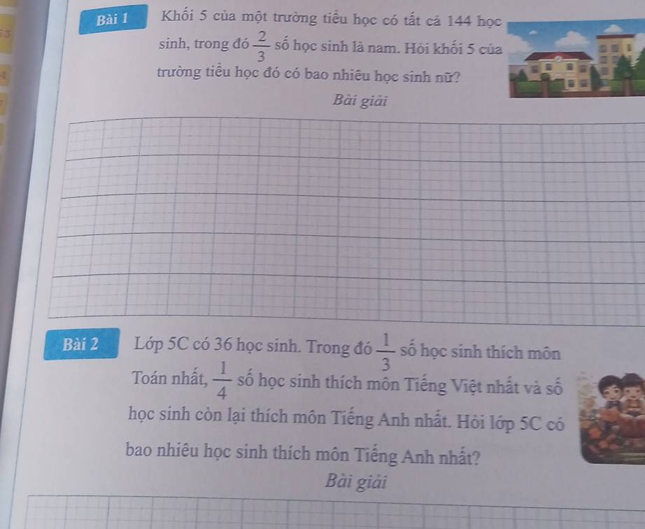 Khối 5 của một trường tiểu học có tất cả 144 họ 
sinh, trong đó  2/3  số học sinh là nam. Hỏi khối 5 củ 
4 
trường tiểu học đó có bao nhiêu học sinh nữ? 
Bài giải 
Bài 2 Lớp 5C có 36 học sinh. Trong đó  1/3  số học sinh thích môn 
Toán nhất,  1/4  số học sinh thích môn Tiếng Việt nhất và số 
học sinh còn lại thích môn Tiếng Anh nhất. Hỏi lớp 5C có 
bao nhiêu học sinh thích môn Tiếng Anh nhất? 
Bài giải