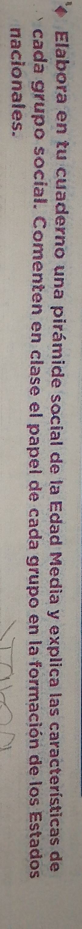Elabora en tu cuaderno una pirámide social de la Edad Media y explica las características de 
cada grupo social. Comenten en clase el papel de cada grupo en la formación de los Estados 
nacionales.