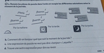 moment de la journée. D a. Remets les pièces du puzzle dans l'ordre et recopie les différentes salutations selon le 
¡Hasta ¡Buenos luego! dias! 
tardes! 
/ 
¡Buenas ;Buenas noches! 
Por la mañana: Por la tarde: Por la noche: 
_ 
_ 
_ 
b. Comment dit-on bonjour quel que soit le moment de la journée ? 
_ 
c. Une expression du puzzle ne veut pas dire « bonjour ». Laquelle ? 
_ 
d. Trouve une autre expression pour dire au revoir. 
_ 
slete