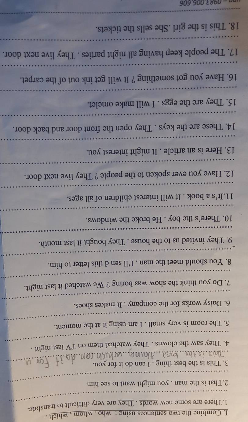 Combine the two sentences using : who , whom , which . 
_ 
1.There are some new words . They are very difficult to translate. 
2.That is the man . you might want to see him 
_ 
3. This is the best thing . I can do it for you. 
_ 
4. They saw the clowns . They watched them on TV last night . 
_ 
5. The room is very small . I am using it at the moment. 
_ 
6. Daisy works for the company . It makes shoes. 
_ 
7. Do you think the show was boring ? We watched it last night. 
_ 
8. You should meet the man . I’ll sen d this letter to him. 
_ 
9. They invited us to the house . They bought it last month. 
_ 
10. There’s the boy . He broke the windows. 
11.It’s a book . It will interest children of all ages. 
_ 
12. Have you ever spoken to the people ? They live next door. 
_ 
13. Here is an article . It might interest you. 
_ 
14. These are the keys . They open the front door and back door. 
_ 
15. They are the eggs . I will make omelet. 
_ 
16. Have you got something ? It will get ink out of the carpet. 
_ 
17. The people keep having all night parties . They live next door. 
_ 
18. This is the girl .She sells the tickets. 
_ 
g − 0983.006.606