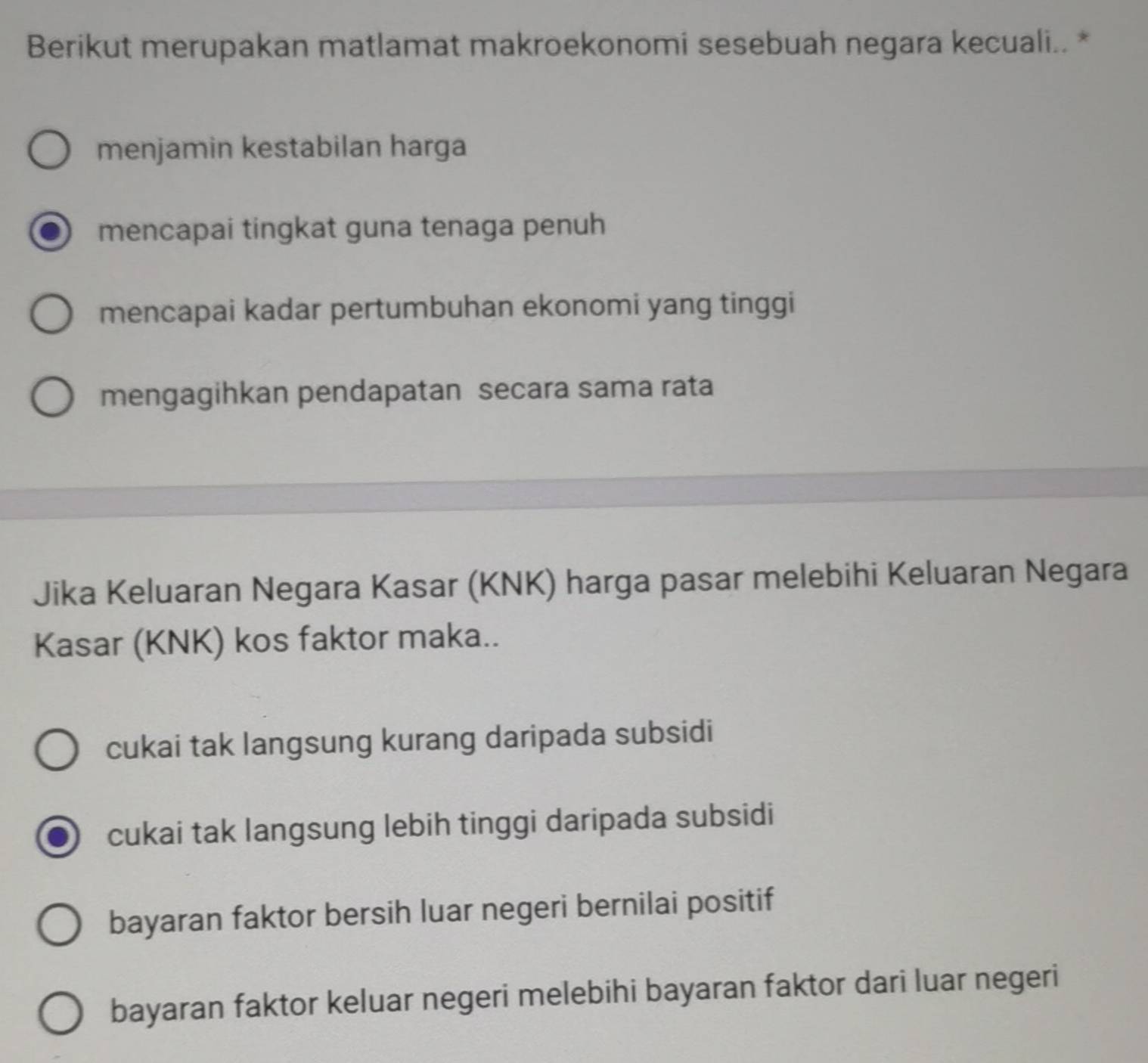 Berikut merupakan matlamat makroekonomi sesebuah negara kecuali.. *
menjamin kestabilan harga
mencapai tingkat guna tenaga penuh
mencapai kadar pertumbuhan ekonomi yang tinggi
mengagihkan pendapatan secara sama rata
Jika Keluaran Negara Kasar (KNK) harga pasar melebihi Keluaran Negara
Kasar (KNK) kos faktor maka..
cukai tak langsung kurang daripada subsidi
cukai tak langsung lebih tinggi daripada subsidi
bayaran faktor bersih luar negeri bernilai positif
bayaran faktor keluar negeri melebihi bayaran faktor dari luar negeri