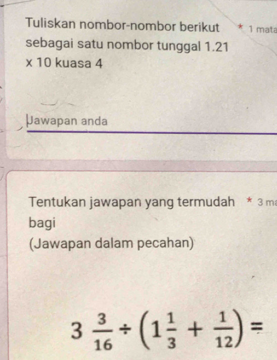 Tuliskan nombor-nombor berikut * 1 mata 
sebagai satu nombor tunggal 1.21
* 10 kuasa 4
Jawapan anda 
Tentukan jawapan yang termudah * 3 ma 
bagi 
(Jawapan dalam pecahan)
3 3/16 / (1 1/3 + 1/12 )=