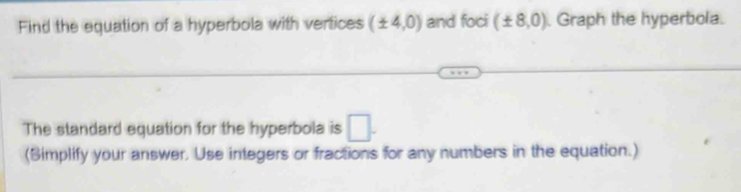 Find the equation of a hyperbola with vertices (± 4,0) and foci (± 8,0) Graph the hyperbola. 
The standard equation for the hyperbola is □ . 
(Simplify your answer. Use integers or fractions for any numbers in the equation.)