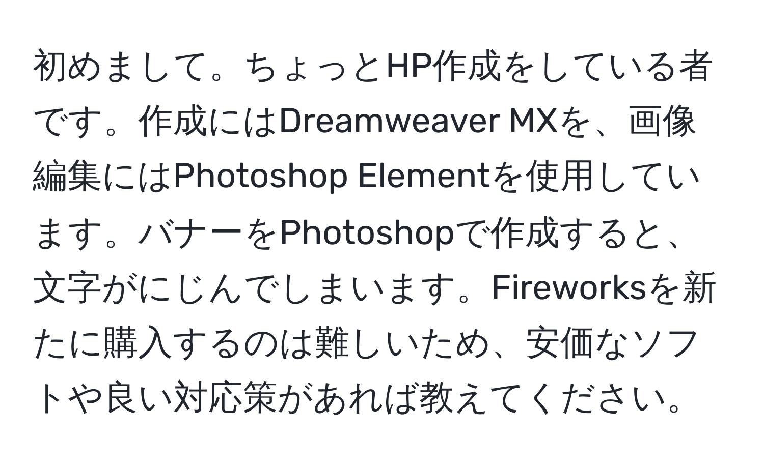 初めまして。ちょっとHP作成をしている者です。作成にはDreamweaver MXを、画像編集にはPhotoshop Elementを使用しています。バナーをPhotoshopで作成すると、文字がにじんでしまいます。Fireworksを新たに購入するのは難しいため、安価なソフトや良い対応策があれば教えてください。