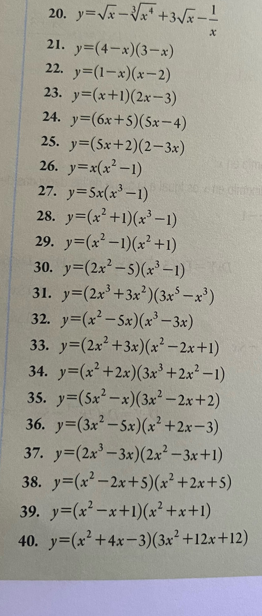 y=sqrt(x)-sqrt[3](x^4)+3sqrt(x)- 1/x 
21. y=(4-x)(3-x)
22. y=(1-x)(x-2)
23. y=(x+1)(2x-3)
24. y=(6x+5)(5x-4)
25. y=(5x+2)(2-3x)
26. y=x(x^2-1)
27. y=5x(x^3-1)
28. y=(x^2+1)(x^3-1)
29. y=(x^2-1)(x^2+1)
30. y=(2x^2-5)(x^3-1)
31. y=(2x^3+3x^2)(3x^5-x^3)
32. y=(x^2-5x)(x^3-3x)
33. y=(2x^2+3x)(x^2-2x+1)
34. y=(x^2+2x)(3x^3+2x^2-1)
35. y=(5x^2-x)(3x^2-2x+2)
36. y=(3x^2-5x)(x^2+2x-3)
37. y=(2x^3-3x)(2x^2-3x+1)
38. y=(x^2-2x+5)(x^2+2x+5)
39. y=(x^2-x+1)(x^2+x+1)
40. y=(x^2+4x-3)(3x^2+12x+12)