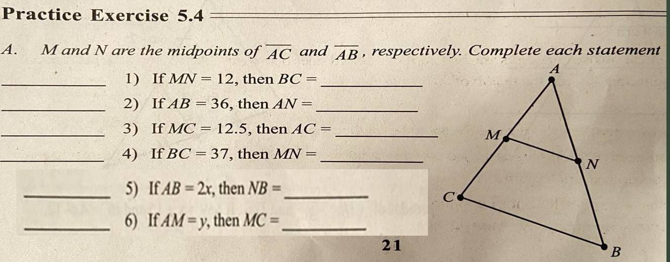 Practice Exercise 5.4 
A. M and N are the midpoints of overline AC and overline AB , respectively. Complete each statement 
_1) If MN=12 , then BC= _ 
_2) If AB=36 , then AN= _ 
_3) If MC=12.5 , then AC= _ 
_4) If BC=37 , then MN= _ 
_5) If. AB=2x , then NB= _ 
_6) If AM=y , then MC= _ 
21