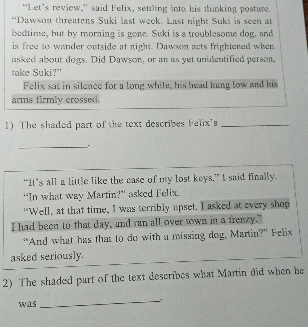 “Let’s review,” said Felix, settling into his thinking posture. 
“Dawson threatens Suki last week. Last night Suki is seen at 
bedtime, but by morning is gone. Suki is a troublesome dog, and 
is free to wander outside at night. Dawson acts frightened when 
asked about dogs. Did Dawson, or an as yet unidentified person, 
take Suki?” 
Felix sat in silence for a long while, his head hung low and his 
arms firmly crossed. 
1) The shaded part of the text describes Felix’s_ 
__. 
“It’s all a little like the case of my lost keys,” I said finally. 
“In what way Martin?” asked Felix. 
“Well, at that time, I was terribly upset. I asked at every shop 
I had been to that day, and ran all over town in a frenzy.” 
“And what has that to do with a missing dog, Martin?” Felix 
asked seriously. 
2) The shaded part of the text describes what Martin did when he 
was 
_