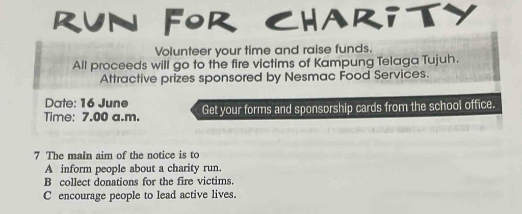 RUN FOR CHARiTY
Volunteer your time and raise funds.
All proceeds will go to the fire victims of Kampung Telaga Tujuh.
Attractive prizes sponsored by Nesmac Food Services.
Date: 16 June
Time: 7.00 a.m. Get your forms and sponsorship cards from the school office.
7 The main aim of the notice is to
A inform people about a charity run.
B collect donations for the fire victims.
C encourage people to lead active lives.