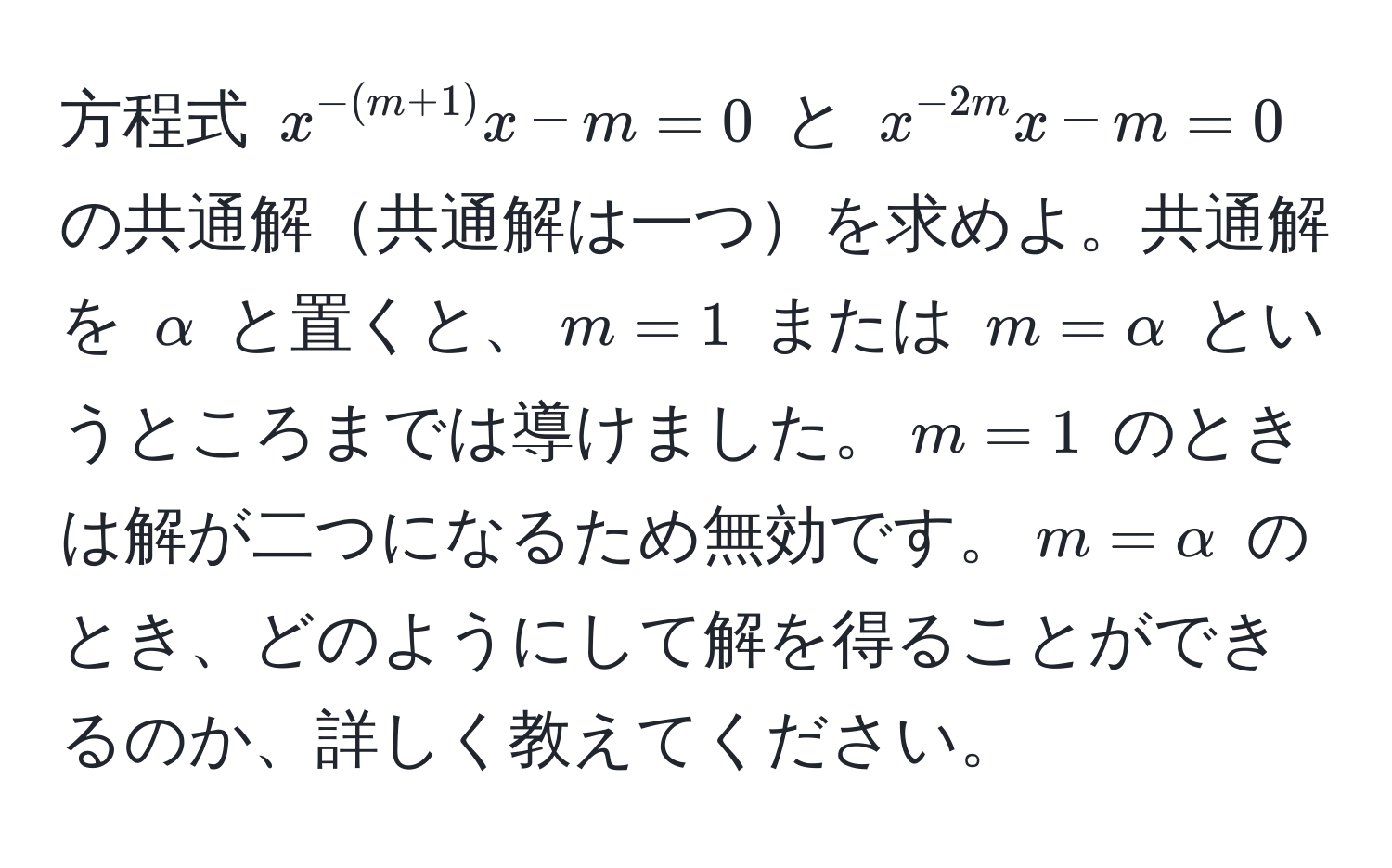 方程式 $x^(-(m+1))x - m = 0$ と $x^(-2m)x - m = 0$ の共通解共通解は一つを求めよ。共通解を $alpha$ と置くと、$m = 1$ または $m = alpha$ というところまでは導けました。$m = 1$ のときは解が二つになるため無効です。$m = alpha$ のとき、どのようにして解を得ることができるのか、詳しく教えてください。