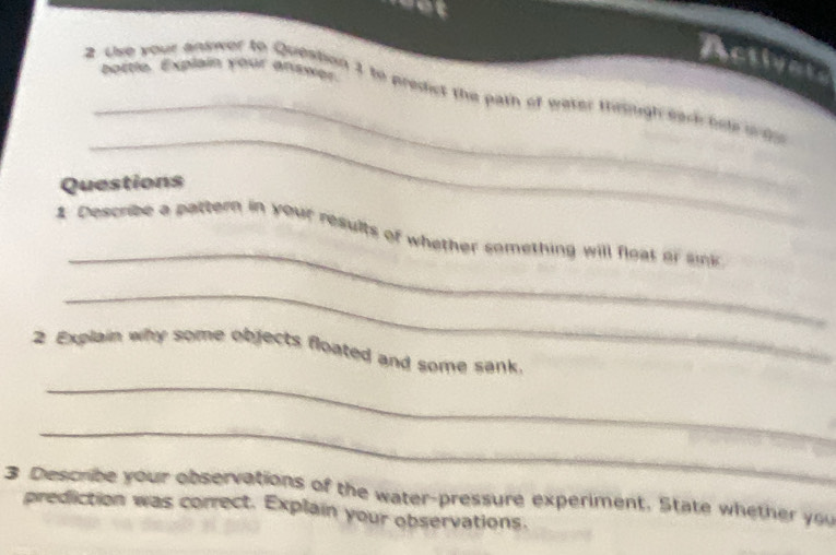 Activat 
portie, Explain your anseer 
_ 
2 the your answer to Question 1 to predict the path of weter thrigh sark hole o 
_ 
Questions 
_ 
1 Describe a pattern in your results of whether something will float or sink 
_ 
2 Explain why some objects floated and some sank. 
_ 
_ 
3 Describe your observations of the water-pressure experiment. State whether you 
prediction was correct. Explain your observations.