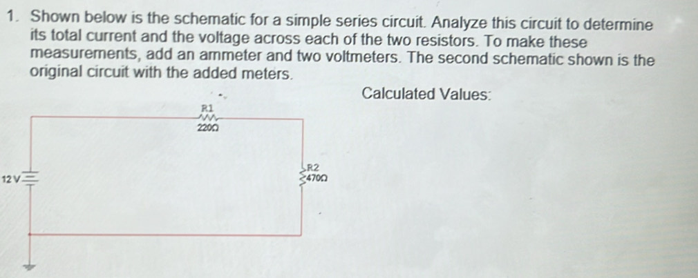 Shown below is the schematic for a simple series circuit. Analyze this circuit to determine 
its total current and the voltage across each of the two resistors. To make these 
measurements, add an ammeter and two voltmeters. The second schematic shown is the 
original circuit with the added meters. 
Calculated Values:
12 V