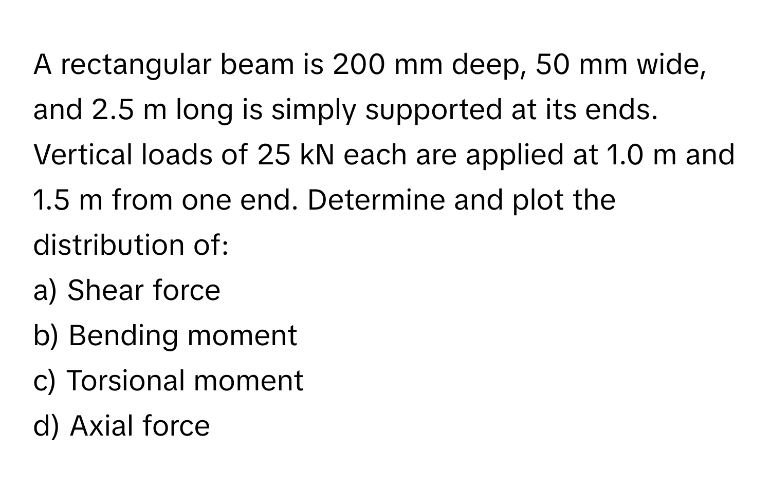 A rectangular beam is 200 mm deep, 50 mm wide, and 2.5 m long is simply supported at its ends. Vertical loads of 25 kN each are applied at 1.0 m and 1.5 m from one end. Determine and plot the distribution of:
a) Shear force
b) Bending moment
c) Torsional moment
d) Axial force