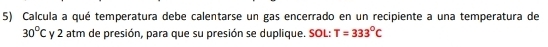 Calcula a qué temperatura debe calentarse un gas encerrado en un recipiente a una temperatura de
30°Cy2 : atm de presión, para que su presión se duplique. SOL: T=333°C