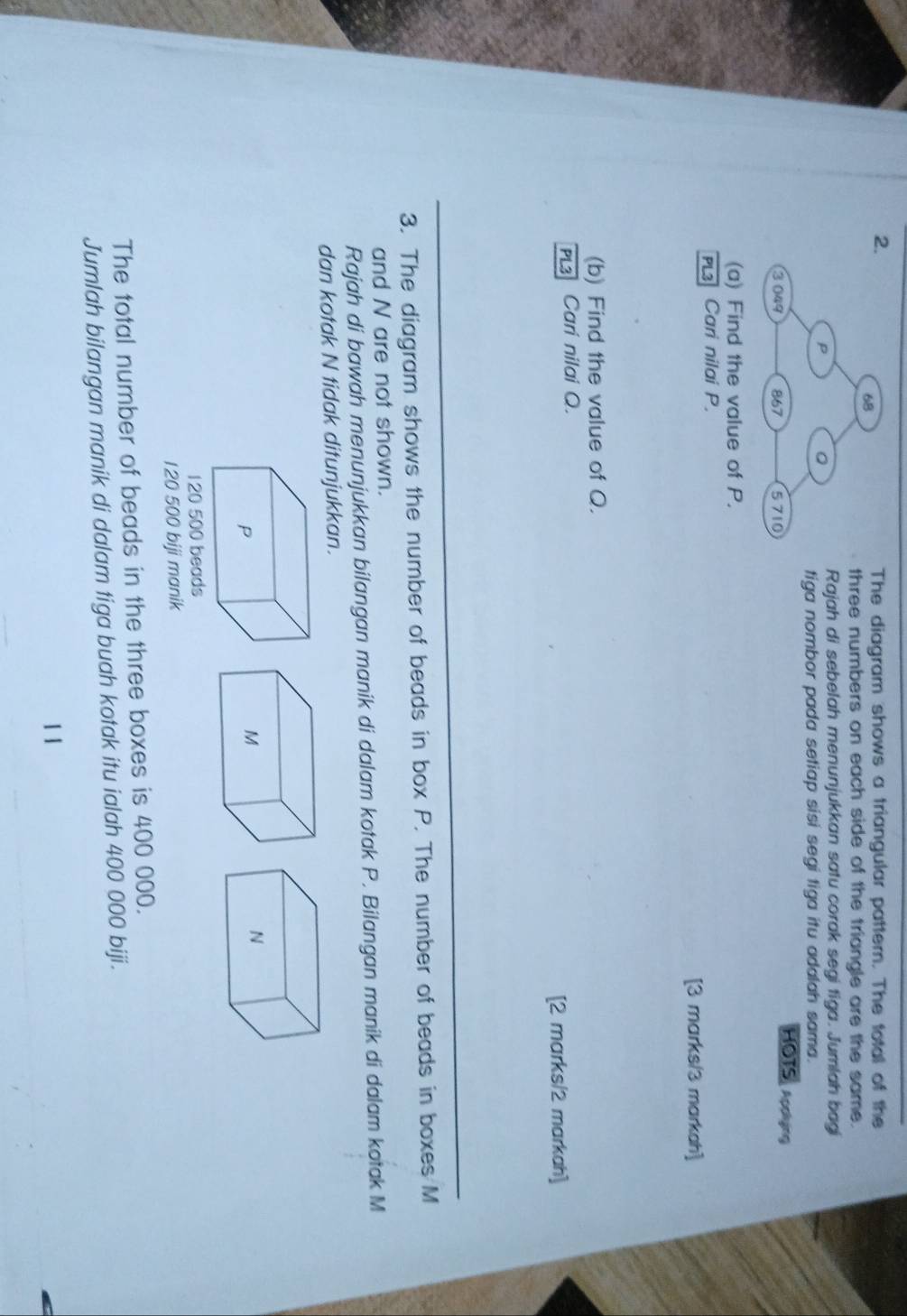 The diagram shows a triangular pattern. The total of the 
three numbers on each side of the triangle are the same. 
Rajah di sebelah menunjukkan satu corak segi tiga. Jumlah bagi 
tiga nombor pada setiap sisi segi tiga itu adalah sama. 
HOTS, Acng 
(a) Find the value of P. 
PL Cari nilai P. 
[3 marks/3 markah] 
(b) Find the value of Q. 
PL3 Cari nilai Q. 
[2 marks/2 markah] 
3. The diagram shows the number of beads in box P. The number of beads in boxes M
and N are not shown. 
Rajah di bawah menunjukkan bilangan manik di dalam kotak P. Bilangan manik di dalam kotak M
dan kotak N tidak ditunjukkan.
120 500 beads
120 500 biji manik 
The total number of beads in the three boxes is 400 000. 
Jumlah bilangan manik di dalam tiga buah kotak itu ialah 400 000 biji. 
11