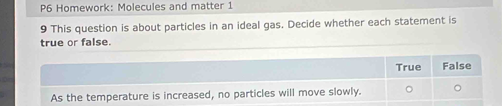 P6 Homework: Molecules and matter 1
9 This question is about particles in an ideal gas. Decide whether each statement is
true or false.
True False
As the temperature is increased, no particles will move slowly.