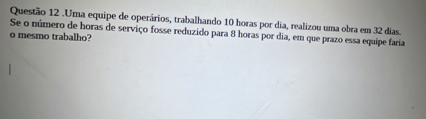 .Uma equipe de operários, trabalhando 10 horas por dia, realizou uma obra em 32 dias. 
Se o número de horas de serviço fosse reduzido para 8 horas por dia, em que prazo essa equipe faria 
o mesmo trabalho?