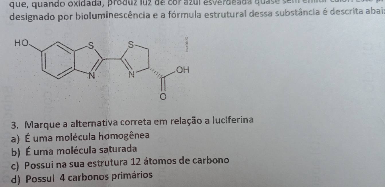 que, quando oxidada, produz luz de cor azul esverdeada quase senre
designado por bioluminescência e a fórmula estrutural dessa substância é descrita abaix
3. Marque a alternativa correta em relação a luciferina
a) É uma molécula homogênea
b) É uma molécula saturada
c) Possui na sua estrutura 12 átomos de carbono
d) Possui 4 carbonos primários