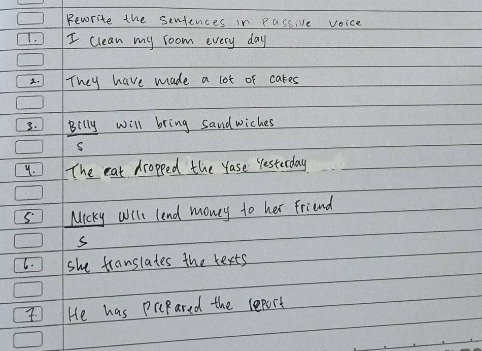 pewrite the sentences in passive voice 
T. I clean my room every day
2. They have made a lot of cakes 
3. Billy will bring sandwiches 
9. The eat dropped the Yase Yesterday 
s Micky Will lend money to her friend 
s 
6. she translates the texts 
He has prpared the report