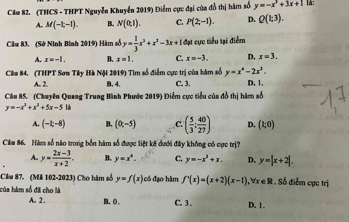 (THCS - THPT Nguyễn Khuyến 2019) Điểm cực đại của đồ thị hàm số y=-x^3+3x+1 là:
A. M(-1;-1). B. N(0;1). P(2;-1). D. Q(1;3). 
C.
Câu 83. (Sở Ninh Bình 2019) Hàm số y= 1/3 x^3+x^2-3x+1 đạt cực tiểu tại điểm
A. x=-1. B. x=1. C. x=-3.
D. x=3. 
Câu 84. (THPT Sơn Tây Hà Nội 2019) Tìm số điểm cực trị của hàm số y=x^4-2x^2.
A. 2. B. 4. C. 3. D. 1.
Câu 85. (Chuyên Quang Trung Bình Phước 2019) Điểm cực tiểu của đồ thị hàm số
y=-x^3+x^2+5x-5 là
A. (-1;-8) (0;-5) C. ( 5/3 ; 40/27 ) D. (1;0)
B.
Câu 86. Hàm số nào trong bốn hàm số được liệt kê đưới đây không có cực trị?
A. y= (2x-3)/x+2 . B. y=x^4. C. y=-x^3+x. D. y=|x+2|. 
Câu 87. (Mã 102-2023) Cho hàm số y=f(x) có đạo hàm f'(x)=(x+2)(x-1), forall x∈ R. Số điểm cực trị
của hàm số đã cho là
A. 2. B. 0. C. 3. D. 1.