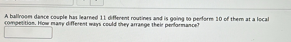A ballroom dance couple has learned 11 different routines and is going to perform 10 of them at a local 
competition. How many different ways could they arrange their performance?