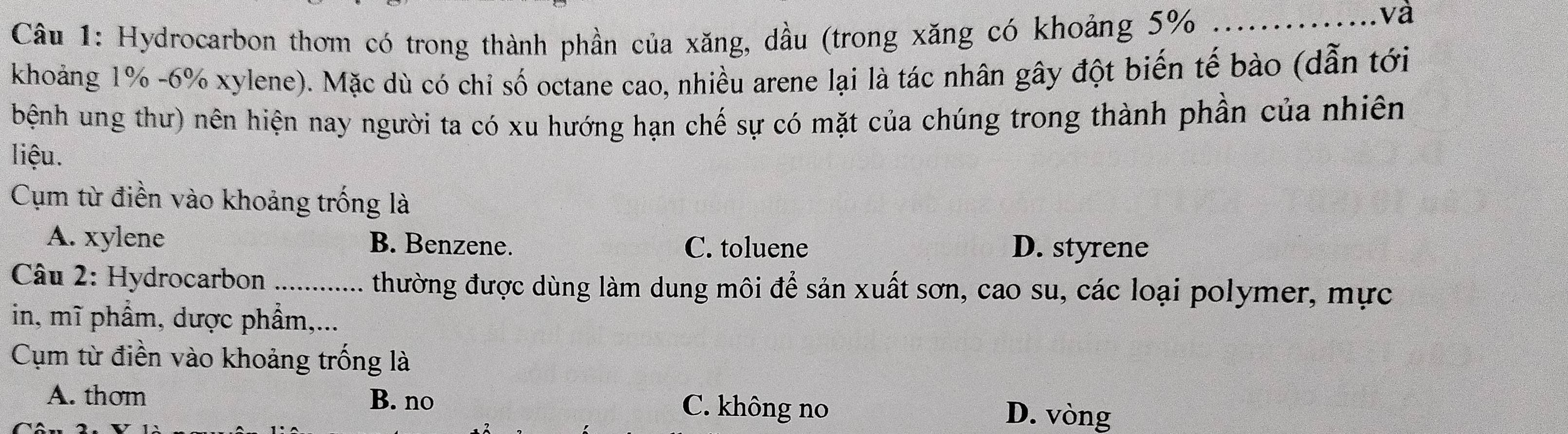 Hydrocarbon thơm có trong thành phần của xăng, dầu (trong xăng có khoảng 5% _
và
khoảng 1% -6% xylene). Mặc dù có chỉ số octane cao, nhiều arene lại là tác nhân gây đột biến tế bào (dẫn tới
bệnh ung thư) nên hiện nay người ta có xu hướng hạn chế sự có mặt của chúng trong thành phần của nhiên
liệu.
Cụm từ điền vào khoảng trống là
A. xylene B. Benzene. C. toluene D. styrene
Câu 2: Hydrocarbon _thường được dùng làm dung môi để sản xuất sơn, cao su, các loại polymer, mực
in, mĩ phẩm, dược phẩm,...
Cụm từ điền vào khoảng trống là
A. thom B. no C. không no D. vòng