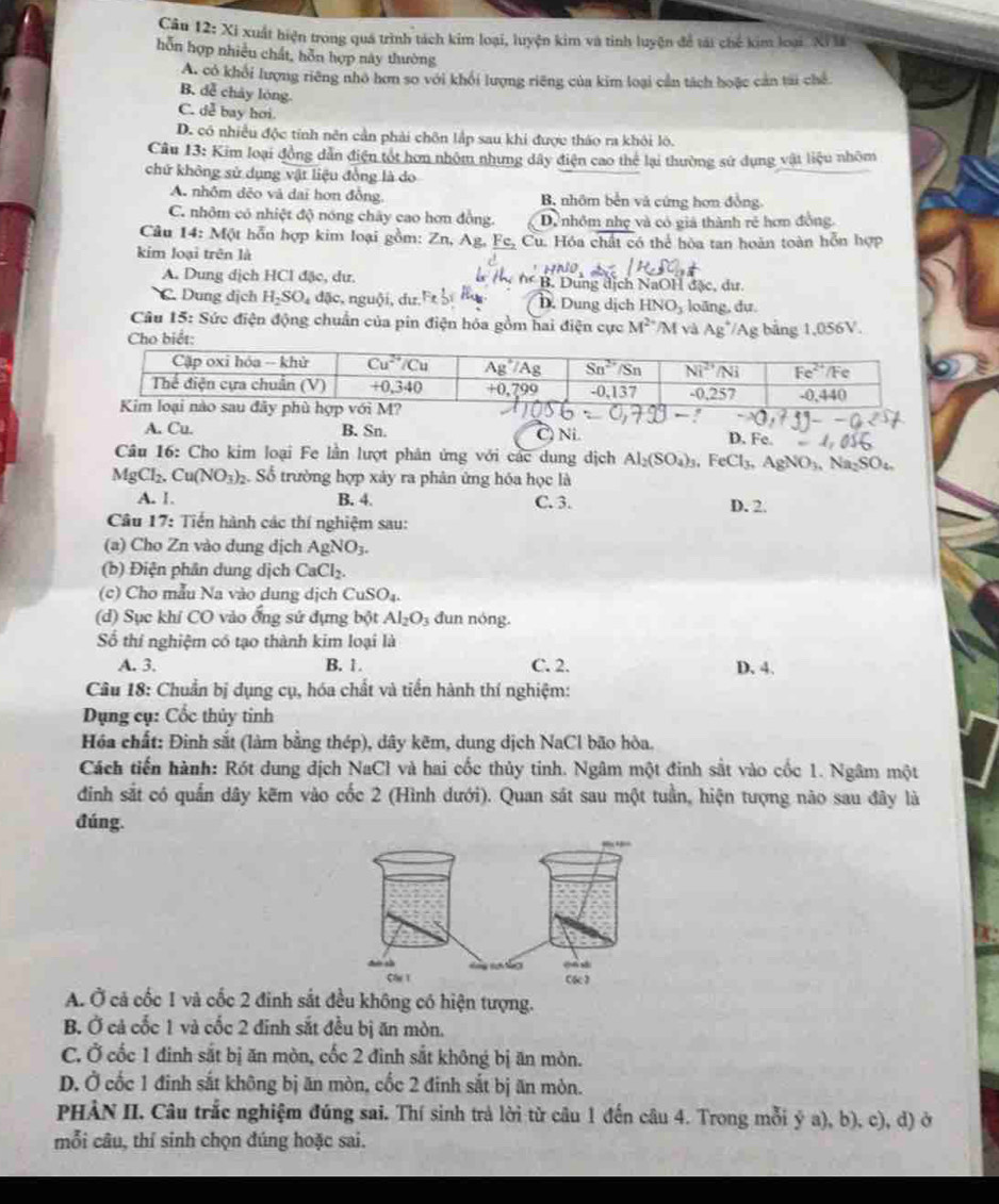 Câu 12 :: Xi xuất hiện trong quá trình tách kim loại, luyện kim và tinh luyện để tát chế kim loại Xỉ 
hỗn hợp nhiều chất, hỗn hợp này thường
A. có khổi lượng riêng nhỏ hơn so với khổi lượng riêng của kim loại cần tách hoặc cản tai chế
B. dễ chảy lóng.
C. dễ bay hơi.
D. có nhiều độc tính nên cần phải chôn lắp sau khi được tháo ra khôi lô.
Câu 13: Kim loại đồng dẫn điện tốt hơn nhỏm nhưng đây điện cao thể lại thường sử dụng vật liệu nhôm
chứ không sử dụng vật liệu đồng là do
A. nhôm đẻo và dai hơn đồng. B, nhôm bền và cứng hơn đồng.
C. nhôm có nhiệt độ nóng chây cao hơn đồng. D. nhôm nhẹ và có giả thành rẻ hơn đồng.
Câu 14: Một hỗn hợp kim loại gồm: Zn, Ag, Fc, Cu. Hóa chất có thể hòa tan hoàn toàn hỗn hợp
kim loại trên là
A. Dung dịch HCI đặc, dư, * B. Dung dịch NaOH đặc, dư.
C. Dung dịch H_2SO_4 dặc, nguội, dư.' D. Dung dịch HNO_3 loāng, dự
Câu 15: Sức điện động chuẩn của pin điện hóa gồm hai điện cực M^2 /M và Ag^+
/Ag bảng 1,056V.
A. Cu. B. Sn. C) Ni. D. Fe
Câu 16: Cho kim loại Fe lần lượt phân ứng với các dung dịch Al_2(SO_4)_3,FeCl_3,AgNO_3, Na_2SO_4.
MgCl_2.Cu(NO_3)_2 Số trường hợp xây ra phân ứng hóa học là
A. 1. B. 4. C. 3.
Câu 17: Tiến hành các thí nghiệm sau: D. 2
(a) Cho Zn vào dung dịch AgNO_3.
(b) Điện phân dung dịch CaCl_2.
(c) Cho mẫu Na vào dung dịch CuSO_4.
(d) Sục khí CO vào ống sử đựng bột Al_2O_3 dun nóng.
Số thí nghiệm có tạo thành kim loại là
A. 3. B. 1. C. 2. D. 4.
Câu 18: Chuẩn bị dụng cụ, hóa chất và tiến hành thí nghiệm:
Dụng cụ: Cốc thủy tinh
Hóa chất: Đinh sắt (làm bằng thép), dây kẽm, dung dịch NaCl bão hòa.
Cách tiến hành: Rót dung địch NaCl và hai cốc thủy tinh. Ngâm một đinh sắt vào cốc 1. Ngâm một
đình sắt có quấn dây kẽm vào cốc 2 (Hình dưới). Quan sát sau một tuần, hiện tượng nào sau đây là
đúng.
A. Ở cả cốc 1 và cốc 2 đinh sắt đều không có hiện tượng.
B. Ở cả cốc 1 và cốc 2 đinh sắt đều bị ăn mòn.
C. Ở cốc 1 đinh sắt bị ăn mòn, cốc 2 đình sắt không bị ăn mòn.
D. Ở cốc 1 đinh sắt không bị ăn mòn, cốc 2 đinh sắt bị ăn mòn.
PHÀN II. Câu trắc nghiệm đúng sai. Thí sinh trả lời từ câu 1 đến câu 4. Trong mỗi ý a), b), c), d) ở
mỗi câu, thí sinh chọn đúng hoặc sai.