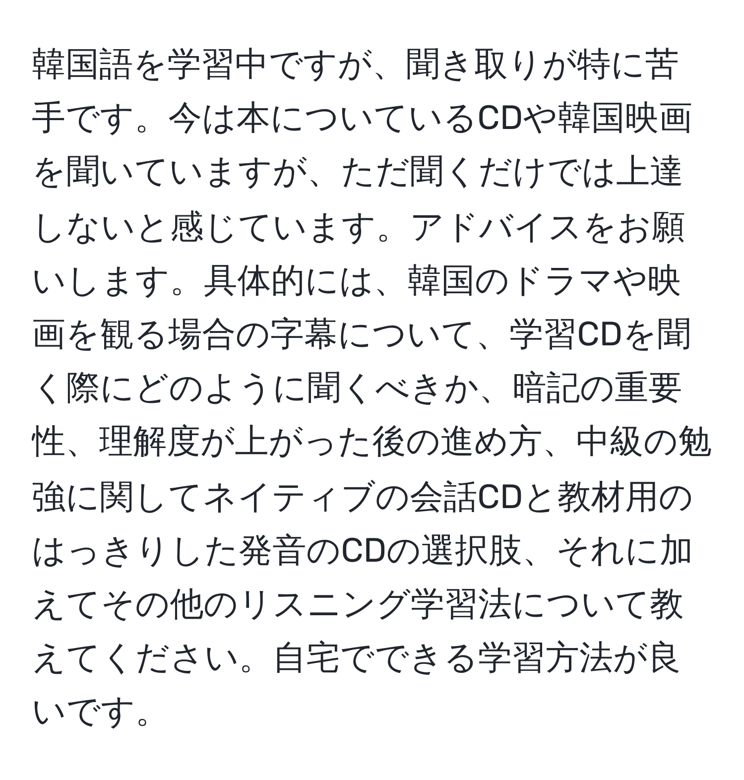 韓国語を学習中ですが、聞き取りが特に苦手です。今は本についているCDや韓国映画を聞いていますが、ただ聞くだけでは上達しないと感じています。アドバイスをお願いします。具体的には、韓国のドラマや映画を観る場合の字幕について、学習CDを聞く際にどのように聞くべきか、暗記の重要性、理解度が上がった後の進め方、中級の勉強に関してネイティブの会話CDと教材用のはっきりした発音のCDの選択肢、それに加えてその他のリスニング学習法について教えてください。自宅でできる学習方法が良いです。