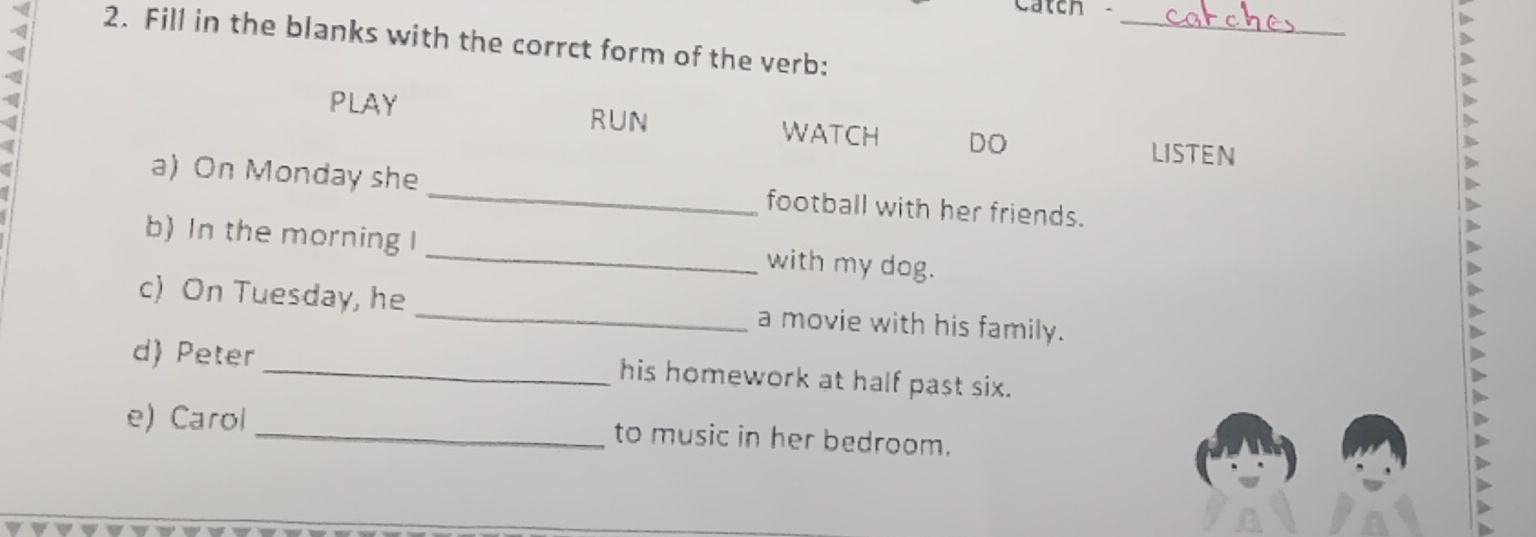 Catch 
> 
_ 
2. Fill in the blanks with the corrct form of the verb: 
PLAY RUN DO 
a 
WATCH LISTEN 
a 
a) On Monday she _football with her friends. 
b) In the morning I _with my dog. 
c) On Tuesday, he _a movie with his family. 
d) Peter his homework at half past six. 
e) Carol_ to music in her bedroom.