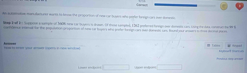 An automotive manufacturer wants to know the proportion of new car buyers who prefer foreign cars over domestic 
Step 2 of 2 : Suppose a sample of 3608 new car buyers is drawn. Of those sampled, 1262 preferred foreign over domestic cars. Using the data, construct the 99 %
confidence interval for the population proportion of new car buyers who prefer foreign cars over domestic cars. Round your answers to three decimal places. 
Answer 
How to enter your answer (opens in new window) Tables Keypad 
Keyboard Shortcuts 
Previous step answer 
Lower endpoint: □ Upper endpoint: □