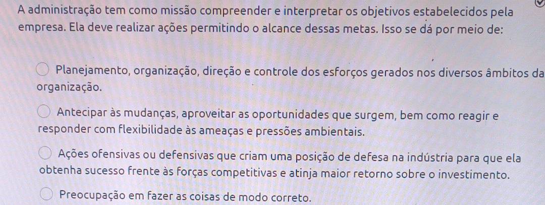 A administração tem como missão compreender e interpretar os objetivos estabelecidos pela
empresa. Ela deve realizar ações permitindo o alcance dessas metas. Isso se dá por meio de:
Planejamento, organização, direção e controle dos esforços gerados nos diversos âmbitos da
organização.
Antecipar às mudanças, aproveitar as oportunidades que surgem, bem como reagir e
responder com flexibilidade às ameaças e pressões ambientais.
Ações ofensivas ou defensivas que criam uma posição de defesa na indústria para que ela
obtenha sucesso frente às forças competitivas e atinja maior retorno sobre o investimento.
Preocupação em fazer as coisas de modo correto.