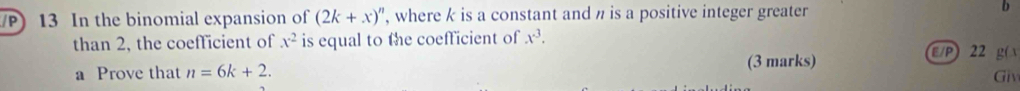 In the binomial expansion of (2k+x)^n , where k is a constant and n is a positive integer greater b 
than 2, the coefficient of x^2 is equal to the coefficient of x^3. 
(3 marks) E/P) 22 g( 
a Prove that n=6k+2. Giv