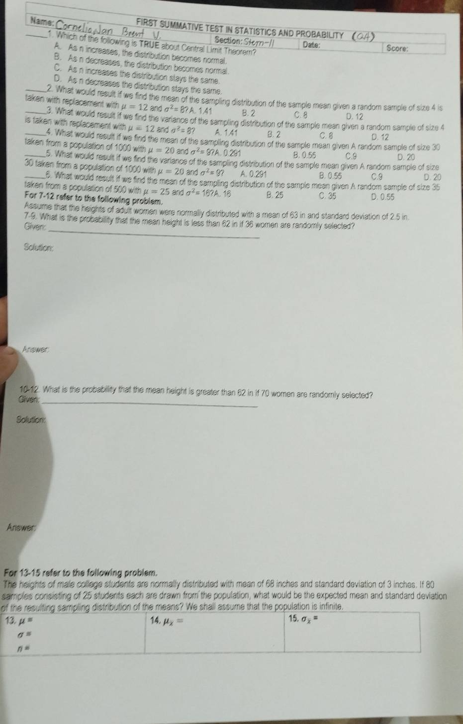 FIRST SUMMATIVE TEST IN STATISTICS AND PROBABILITY (04)
Section: Storn-// Date:
_1. Which of the following is TRUE about Central Limit Theorem?
Score:
A. As n increases, the distribution becomes normal.
B. As n decreases, the distribution becomes normal.
C. As n increases the distribution stays the same.
D. As n decreases the distribution stays the same.
_2. What would result if we find the mean of the sampling distribution of the sample mean given a random sample of size 4 is
taken with replacement with mu =12 and a^2=8? A. 1.41 B. 2 C. 8 D. 12
3. What would result if we find the variance of the sampling distribution of the sample mean given a random sample of size 4
_is taken with replacement with mu =12andsigma^2=8? A. 1.41 B. 2 C. 8 D. 12
4. What would result if we find the mean of the sampling distribution of the sample mean given A random sample of size 30
taken from a population of 1000 with mu =20 and sigma^2=9?A. 0.291
B. 0.55 C.9 D. 20
5. What would result if we find the varance of the sampling distribution of the sample mean given A random sample of size
_30 taken from a population of 1000 with mu =20 and sigma^2=9? A. 0.291
B. 0.55 C.9 D. 20
6. What would result if we find the mean of the sampling distribution of the sample mean given A random sample of size 35
taken from a population of 500 with mu =25 and sigma^2=16?A.16 B. 25 C. 35 D. 0.55
For 7-12 refer to the following problem.
Assume that the heights of adult women were normally distributed with a mean of 63 in and standard deviation of 2.5 in
_
7-9. What is the probability that the mean height is less than 62 in if 36 women are randomly selected?
Given:
Solution:
Answer
1012. What is the probabillity that the mean height is greater than 62 in if 70 women are randomnly selected?
Gliven:_
Solution:
Answer
For 13-15 refer to the following problem.
The heights of male college students are normally distributed with mean of 68 inches and standard deviation of 3 inches. If 80
samples consisting of 25 students each are drawn from the population, what would be the expected mean and standard deviation
of the resulting sampling distribution of the means? We shall assume that the population is infinite.
13. mu = 14. mu _x=
15. sigma _x=
sigma^s
n=