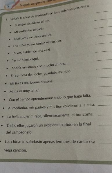 Responde las siguientes pregul 
1. Señala la clase de predicado de las siguientes oraciones:__ 
_ 
El mejor alcalde es el rey. 
_ 
Mi padre fue soldado. 
Qué caros son estos anillos. 
Los niños ya no cantan villancicos. 
_ 
¡A ver, hablen de una vez! 
_ 
Yo me siento aquí. 
_ 
_ 
Andrés estudiaba con mucho ahínco. 
_ 
En su mesa de noche, guardaba esa foto. 
_ 
Mi tío es una buena persona. 
Mi tía es muy tenaz. 
Con el tiempo aprenderemos todo lo que haga falta._ 
Al mediodía, mis padres y mis tíos volvieron a la casa._ 
La bella mujer miraba, silenciosamente, el horizonte._ 
Todos ellos jugaron un excelente partido en la final_ 
del campeonato. 
Las chicas te saludarán apenas termines de cantar esa_ 
vieja canción.