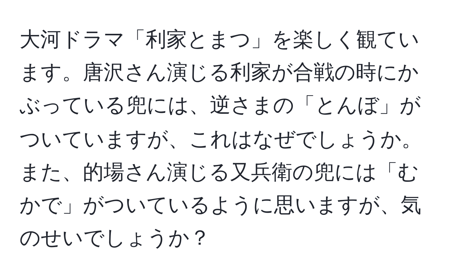 大河ドラマ「利家とまつ」を楽しく観ています。唐沢さん演じる利家が合戦の時にかぶっている兜には、逆さまの「とんぼ」がついていますが、これはなぜでしょうか。また、的場さん演じる又兵衛の兜には「むかで」がついているように思いますが、気のせいでしょうか？