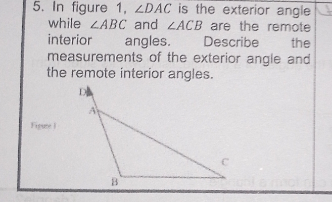 In figure 1, ∠ DAC is the exterior angle 
while ∠ ABC and ∠ ACB are the remote 
interior angles. Describe the 
measurements of the exterior angle and 
the remote interior angles.