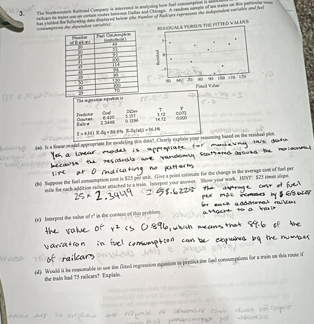 The Northwestern Railroad Company is interested in analyzing how fuel consumption is assocae 
railcars its trains use on certain routes between Dallas and Chicago. A random sample of ten trains on this particular route 
has yielded the following data displayed below (the Number of Railcars represents the independent variable and fuel 
consumptios the dependent variable): 
The regrassion equation 
StDev T P 
Predictor Coef 0.072
Constant 6.420 5.157
3.12
Railcar 2.3449 0.1396 14.72 0.000
S=4.361 R -Sq=89.6% R· Sq(xdj)=96.3%
(a) Is a linear model appropriate for modeling this data? Clearly explain your reasoning based on the residual plot. 
(b) Suppose the fuel consumption cost is $25 per unit. Give a point estimate for the change in the average cost of fuel per 
mile for each addition railcar attached to a train. Interpret your answer. Show your work. HINT: $25 times slope. 
(c) Interpret the value of r^2 in the context of this problem. 
(d) Would it be reasonable to use the fitted regression equation to predict the fuel consumptions for a train on this route if 
the train had 75 railcars? Explain.