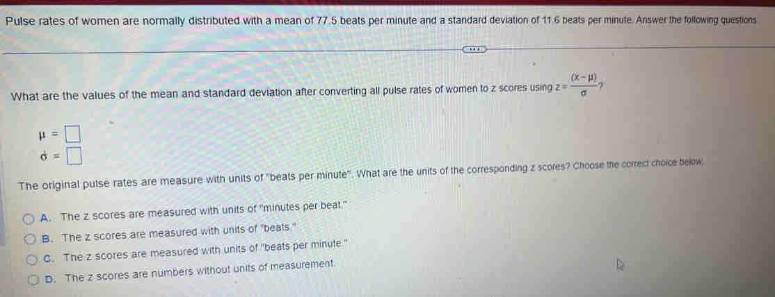 Pulse rates of women are normally distributed with a mean of 77.5 beats per minute and a standard deviation of 11.6 beats per minute. Answer the following questions
What are the values of the mean and standard deviation after converting all pulse rates of women to z scores using z= ((x-mu ))/sigma  
mu =□
d=□
The original pulse rates are measure with units of "beats per minute". What are the units of the corresponding z scores? Choose the correct choice bejow
A. The z scores are measured with units of "minutes per beat."
B. The z scores are measured with units of "beats '
C. The z scores are measured with units of "beats per minute"
D. The z scores are numbers without units of measurement.