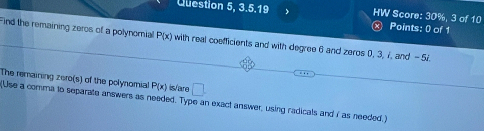 Question 5, 3.5.19 、 
HW Score: 30%, 3 of 10 
ⓧ Points: 0 of 1 
Find the remaining zeros of a polynomial P(x) with real coefficients and with degree 6 and zeros 0, 3, 7, and - 5. 
The remaining zero(s) of the polynomial P(x) is/are □. 
(Use a comma to separate answers as needed. Type an exact answer, using radicals and i as needed.)