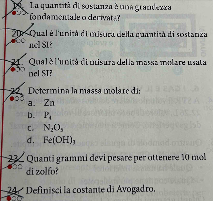 La quantità di sostanza è una grandezza
fondamentale o derivata?
20: Qual è l'unità di misura della quantità di sostanza
nel SI?
21. Qual è l'unità di misura della massa molare usata
nel SI?
22. Determina la massa molare di:
a. Zn
b. P_4
C. N_2O_5
d. Fe(OH)_3
23 Quanti grammi devi pesare per ottenere 10 mol
di zolfo?
24 Definisci la costante di Avogadro.