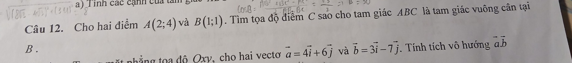 inh các cạnh của tam 
Dr 
Câu 12. Cho hai điểm A(2;4) và B(1;1). Tìm tọa độ điểm C sao cho tam giác ABC là tam giác vuông cân tại 
B . . Tính tích vô hướng vector a.vector b
t ẳng độ Oxy, cho hai vecto vector a=4vector i+6vector j và vector b=3vector i-7vector j