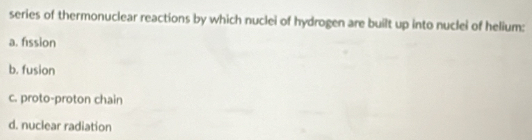 series of thermonuclear reactions by which nuclei of hydrogen are built up into nuclei of helium:
a. fission
b. fusion
c. proto-proton chain
d. nuclear radiation