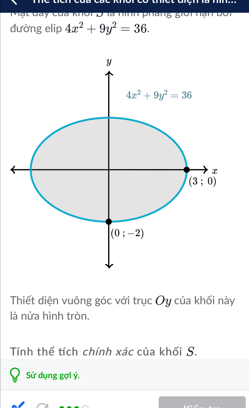 Mạt đay của khôi5 là nính phang giồi hạn bố
đường elip 4x^2+9y^2=36.
Thiết diện vuông góc với trục Oy của khối này
là nửa hình tròn.
Tính thể tích chính xác của khối S.
Sử dụng gợi ý.